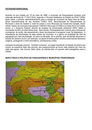 EXTENSÃOTERRITORIAL
Quando na sua criação em 10 de maio de 1988, o município de Parauapebas ocupava uma
extensão territorial de 17.722,3 Km2, segundo o "Anuário Estatístico do Estado do Pará" (1990).
Após sofrer o primeiro desmembramento para a criação do município de Água Azul do Norte,
foram desmembrados do seu território 7.658,7 Km2. Recentemente foi desmembrada do
Município a área do Cedere II, onde foi criado o novo Município de Canaã dos Carajás. Assim
sendo, restam ao município hoje apenas 7.008 Km² dos quais a CVRD e os índios Xicrin do Cateté,
juntos, e o Governo Federal, através de projetos de preservação ambiental (APA) detêm a
concessão de 90% do total dessa área. Sem dúvida, Parauapebas tem motivos para comemorar
a presença do verde, não esquecendo o dever de preservar e recuperar o que foi degradado. A
importância da arborização na área urbana do município é o ganho na qualidade de vida da
população por meio da proteção do solo e purificação do ar poluído, pois as plantas absorvem o
dióxido de carbono (como, por exemplo, os gases emitidos pelos veículos automotores) liberando
oxigênio, protegendo o meio atmosférico, amortecendo ruídos
(redução da poluição sonora). Também cumprem um papel importante na fixação da poeira que
ocorre na superfície foliar das árvores, que posteriormente se livram dela (poeira) por meio da
ação das águas das chuvas. Além disso, as plantas têm um grande valor paisagístico para a
cidade.
MAPA FÍSICO E POLÍTICO DE PARAUAPEBAS E MUNICÍPIOS FRONTEIRIÇOS
 
