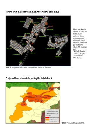 MAPA DOS BAIRROS DE PARAUAPEBAS (Em 2012)
DMTT, mapa dos bairros de Parauapebas. Autoria: Afrearle
Projetos Minerais da Vale na Região Sul do Pará
Fonte: Pesquisa Diagonal, 2007.
Além dos Bairros
citados ao lado no
mapa, existe
também vários
assentamentos
urbanosde igual
tamanho e maiores
que os bairros
citado. Os maiores
são:
* Cidade Jardim;
* Nova Carajás;
* Amazônia;
* W. Torres.
 