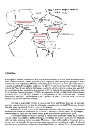 ECONOMIA
Parauapebas situa-se no centro da mais rica província mineral do mundo, onde a ocorrência dos
mais diversos minérios, metais e pedras já está registrada pelos serviços de geologia, e ainda
continuam sendo registrados. Minérios como: ferro, ouro, manganês e cobre e pedras preciosas
e outras. Em 2008, Parauapebas respondeu por 36,3% do valor da produção da indústria de base
mineral do Pará, Graças ao ferro de Carajás. A indústria extrativa mineral operada pela Vale S.A.
no município recolheu somente no ano passado (2009), a título de Compensação Financeira pela
Exploração de Recursos Minerais (CFEM), a importância de R$ 165.744.836,88. Desse bolo o
município ficou com R$ 107,7 milhões, o correspondente a 65% da receita total, conforme
determina a legislação. Bem superior a 2007, que fora de R$ 81,5 milhões, onde o município
recolheu pouco mais de R$ 50 milhões.
Por isso, a exploração mineral é sua principal fonte econômica. Situa-se no município
grandes empreendimentos na área de mineração, especialmente os da CVRD como o ferro de
Carajás, o ouro do Igarapé Bahia, e o manganês do Azul.
A cidade não se restringe às riquezas minerais de Carajás. Nos últimos anos, Parauapebas
está diversificando suas alternativas econômicas, possibilitando o crescimento do agronegócio,
com ênfase para a pecuária, de corte e leiteira, para a fruticultura e produção de grãos.
O município cresce em diversos setores o comércio se diversifica a cada dia, o setor de
serviço amplia seus negócios, todo dia novas oportunidades se abrem e surgem novos atrativos,
além do apoio decisivo da Administração Municipal. Além da formação, a Prefeitura tem se
empenhado na captação de recursos para alavancar projetos pecuários na região. O principal
parceiro nessa empreitada é o Banco da Amazônia (BASA), por meio do Fundo Constitucional do
Exploração Rio do Norte(MRN
Exploração de Bauxita
Usina Hidrelétrica de
Tucuruí (UHT)
Projeto Ferro Carajás
(PFC) Marabá
ALBRAS/ALUNORTE
Produção de Alumica e Alumínio
Macapá
Grandes Projetos Minerais
No Pará
 
