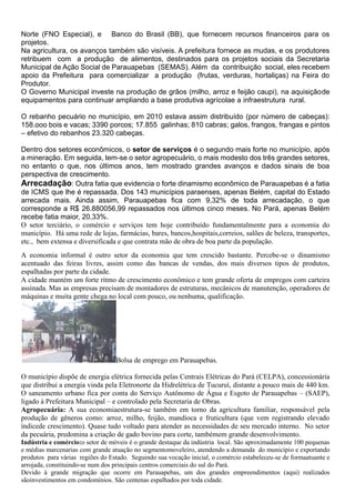 Norte (FNO Especial), e Banco do Brasil (BB), que fornecem recursos financeiros para os
projetos.
Na agricultura, os avanços também são visíveis. A prefeitura fornece as mudas, e os produtores
retribuem com a produção de alimentos, destinados para os projetos sociais da Secretaria
Municipal de Ação Social de Parauapebas (SEMAS). Além da contribuição social, eles recebem
apoio da Prefeitura para comercializar a produção (frutas, verduras, hortaliças) na Feira do
Produtor.
O Governo Municipal investe na produção de grãos (milho, arroz e feijão caupi), na aquisiçãode
equipamentos para continuar ampliando a base produtiva agrícolae a infraestrutura rural.
O rebanho pecuário no município, em 2010 estava assim distribuído (por número de cabeças):
158.ooo bois e vacas; 3390 porcos; 17.855 galinhas; 810 cabras; galos, frangos, frangas e pintos
– efetivo do rebanhos 23.320 cabeças.
Dentro dos setores econômicos, o setor de serviços é o segundo mais forte no município, após
a mineração. Em seguida, tem-se o setor agropecuário, o mais modesto dos três grandes setores,
no entanto o que, nos últimos anos, tem mostrado grandes avanços e dados sinais de boa
perspectiva de crescimento.
Arrecadação: Outra fatia que evidencia o forte dinamismo econômico de Parauapebas é a fatia
de ICMS que lhe é repassada. Dos 143 municípios paraenses, apenas Belém, capital do Estado
arrecada mais. Ainda assim, Parauapebas fica com 9,32% de toda arrecadação, o que
corresponde a R$ 26.880056,99 repassados nos últimos cinco meses. No Pará, apenas Belém
recebe fatia maior, 20,33%.
O setor terciário, o comércio e serviços tem hoje contribuído fundamentalmente para a economia do
município. Há uma rede de lojas, farmácias, bares, bancos,hospitais,correios, salões de beleza, transportes,
etc., bem extensa e diversificada e que contrata mão de obra de boa parte da população.
A economia informal é outro setor da economia que tem crescido bastante. Percebe-se o dinamismo
acentuado das feiras livres, assim como das bancas de vendas, dos mais diversos tipos de produtos,
espalhadas por parte da cidade.
A cidade mantém um forte ritmo de crescimento econômico e tem grande oferta de empregos com carteira
assinada. Mas as empresas precisam de montadores de estruturas, mecânicos de manutenção, operadores de
máquinas e muita gente chega no local com pouco, ou nenhuma, qualificação.
Bolsa de emprego em Parauapebas.
O município dispõe de energia elétrica fornecida pelas Centrais Elétricas do Pará (CELPA), concessionária
que distribui a energia vinda pela Eletronorte da Hidrelétrica de Tucuruí, distante a pouco mais de 440 km.
O saneamento urbano fica por conta do Serviço Autônomo de Água e Esgoto de Parauapebas – (SAEP),
ligado à Prefeitura Municipal – e controlado pela Secretaria de Obras.
Agropecuária: A sua economiaestrutura-se também em torno da agricultura familiar, responsável pela
produção de gêneros como: arroz, milho, feijão, mandioca e fruticultura (que vem registrando elevado
índicede crescimento). Quase tudo voltado para atender as necessidades de seu mercado interno. No setor
da pecuária, predomina a criação de gado bovino para corte, tambémem grande desenvolvimento.
Indústria e comércio:o setor de móveis é o grande destaque da indústria local. São aproximadamente 100 pequenas
e médias marcenarias com grande atuação no segmentomoveleiro, atendendo a demanda do município e exportando
produtos para várias regiões do Estado. Seguindo sua vocação inicial, o comércio estabeleceu-se de formaatuante e
arrojada, constituindo-se num dos principais centros comerciais do sul do Pará.
Devido à grande migração que ocorre em Parauapebas, um dos grandes empreendimentos (aqui) realizados
sãoinvestimentos em condomínios. São centenas espalhados por toda cidade.
 
