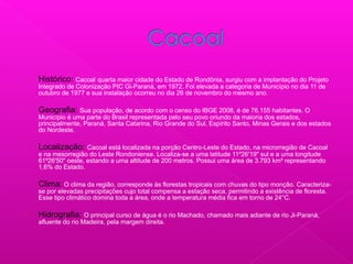  Histórico: Cacoal quarta maior cidade do Estado de Rondônia, surgiu com a implantação do Projeto
Integrado de Colonização PIC Gi-Paraná, em 1972. Foi elevada a categoria de Município no dia 11 de
outubro de 1977 e sua instalação ocorreu no dia 26 de novembro do mesmo ano.
 Geografia: Sua população, de acordo com o censo do IBGE 2008, é de 76.155 habitantes. O
Município é uma parte do Brasil representada pelo seu povo oriundo da maioria dos estados,
principalmente, Paraná, Santa Catarina, Rio Grande do Sul, Espírito Santo, Minas Gerais e dos estados
do Nordeste.
 Localização: Cacoal está localizada na porção Centro-Leste do Estado, na microrregião de Cacoal
e na mesorregião do Leste Rondoniense. Localiza-se a uma latitude 11º26'19" sul e a uma longitude
61º26'50" oeste, estando a uma altitude de 200 metros. Possui uma área de 3.793 km² representando
1,6% do Estado.
 Clima: O clima da região, corresponde às florestas tropicais com chuvas do tipo monção. Caracteriza-
se por elevadas precipitações cujo total compensa a estação seca, permitindo a existência de floresta.
Esse tipo climático domina toda a área, onde a temperatura média fica em torno de 24°C.
 Hidrografia: O principal curso de água é o rio Machado, chamado mais adiante de rio Ji-Paraná,
afluente do rio Madeira, pela margem direita.
 