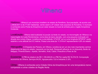  Histórico: Vilhena é um município brasileiro do estado de Rondônia. Sua população, de acordo com
o IBGE/2011 é de 77.937 habitantes, sendo assim a 5ª cidade mais populosa de Rondônia. O município
é conhecido como Portal da Amazônia por estar situado no local de entrada para a região Amazônica
Ocidental.
 Localização: Vilhena está localizada na porção sul-leste do estado, na microrregião de Vilhena e na
mesorregião do Leste Rondoniense, numa área de baixo planalto, com uma pequena inclinação em
direção aos cursos d'água. Localiza-se a uma latitude 12º44'26" sul e a uma longitude 60º08'45" oeste,
estando a uma altitude de 612 metros. Possui uma área de 11.519 km² representando 4,8% do estado.
 Hidrografia: A Chapada dos Parecis, em Vilhena, constitui-se em um dos mais importantes centros
dispersores de água do estado, nascendo os rios Iquê, Roosevelt (afluente do rio Aripuanã), Barão do
Melgaço, Pimenta Bueno - Apediá, Vermelho, Ávila, Cabixi, Piracolino e Pires de Sá.
 Economia: O PIB da cidade é de R$ 1.109.446,00 e o PIB Per capita R$ 16.218,78. Composição
economica de Vilhena: Serviços 64,6%, Agropecuária 13,6 e Indústria 21,8%.
 Clima: Vilhena é conhecida como Cidade Clima da Amazônia por ter uma temperatura menor,
comparada a outras cidades da Região Norte.
 