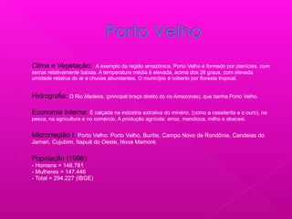  Clima e Vegetação: A exemplo da região amazônica, Porto Velho é formado por planícies, com
serras relativamente baixas. A temperatura média é elevada, acima dos 28 graus, com elevada
umidade relativa do ar e chuvas abundantes. O município é coberto por floresta tropical.
 Hidrografia: O Rio Madeira, (principal braço direito do rio Amazonas), que banha Porto Velho.
 Economia Interna: É calçada na indústria extrativa do minério, (como a cassiterita e o ouro), na
pesca, na agricultura e no comércio. A produção agrícola: arroz, mandioca, milho e abacaxi.
 Microrregião I: Porto Velho: Porto Velho, Buritis, Campo Novo de Rondônia, Candeias do
Jamari, Cujubim, Itapuã do Oeste, Nova Mamoré.
 População (1996):
- Homens = 146.781
- Mulheres = 147.446
- Total = 294.227 (IBGE)
 