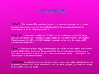 
Histórico: Por volta de 1794, o Vale do Jamari, onde surgiu o núcleo que deu origem ao
município de Ariquemes, era conhecido pela abundância de suas especiarias nativas,
destacando o cacau e o látex da seringueira.
 Geografia: Localiza-se a uma latitude 09º54'48" sul e a uma longitude 63º02'27" oeste,
estando a uma altitude de 142 metros. Sua população é de 90.354 habitantes (IBGE/2010).
Possui uma área de 4.427 km². Está localizado na porção centro-norte do estado, a 203
quilômetros de Porto Velho.
 Clima: O clima de Ariquemes segue a classificação de Köppen, que se a aplica a quase todo
o estado de Rondônia, sendo este do tipo equatorial. Este é predominantemente quente e
úmido pois consiste basicamente de muito calor e umidade intercalados com um período de
seca que pode durar até dois meses.
 Hidrografia: A cidade tem dois grandes rios: o Jamari que é responsável pelo abastecimento
de água no município e o Canaã, há também outros pequenos igarapés que cortam os setores
2,5,6,7 Jardim América e outros.
 