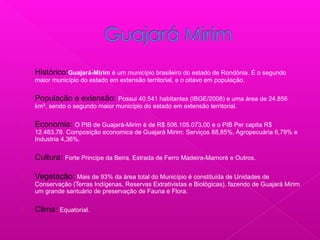  Histórico:Guajará-Mirim é um município brasileiro do estado de Rondônia. É o segundo
maior município do estado em extensão territorial, e o oitavo em população.
 População e extensão: Possui 40.541 habitantes (IBGE/2008) e uma área de 24.856
km², sendo o segundo maior município do estado em extensão territorial.
 Economia: O PIB de Guajará-Mirim é de R$ 506.105.073,00 e o PIB Per capita R$
12.483,78. Composição economica de Guajará Mirim: Serviços 88,85%, Agropecuária 6,79% e
Industria 4,36%.
 Cultura: Forte Principe da Beira, Estrada de Ferro Madeira-Mamoré e Outros.
 Vegetação: Mais de 93% da área total do Município é constituída de Unidades de
Conservação (Terras Indígenas, Reservas Extrativistas e Biológicas), fazendo de Guajará Mirim
um grande santuário de preservação de Fauna e Flora.
 Clima: Equatorial.
 