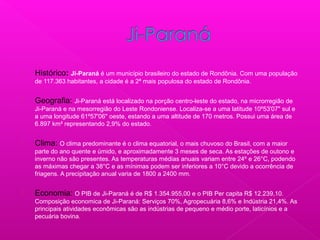  Histórico: Ji-Paraná é um município brasileiro do estado de Rondônia. Com uma população
de 117.363 habitantes, a cidade é a 2ª mais populosa do estado de Rondônia.
 Geografia: Ji-Paraná está localizado na porção centro-leste do estado, na microrregião de
Ji-Paraná e na mesorregião do Leste Rondoniense. Localiza-se a uma latitude 10º53'07" sul e
a uma longitude 61º57'06" oeste, estando a uma altitude de 170 metros. Possui uma área de
6.897 km² representando 2,9% do estado.
 Clima: O clima predominante é o clima equatorial, o mais chuvoso do Brasil, com a maior
parte do ano quente e úmido, e aproximadamente 3 meses de seca. As estações de outono e
inverno não são presentes. As temperaturas médias anuais variam entre 24º e 26°C, podendo
as máximas chegar a 38°C e as mínimas podem ser inferiores a 10°C devido a ocorrência de
friagens. A precipitação anual varia de 1800 a 2400 mm.
 Economia: O PIB de Ji-Paraná é de R$ 1.354.955,00 e o PIB Per capita R$ 12.239,10.
Composição economica de Ji-Paraná: Serviços 70%, Agropecuária 8,6% e Indústria 21,4%. As
principais atividades econômicas são as indústrias de pequeno e médio porte, laticínios e a
pecuária bovina.
 