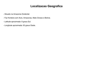 Localizacao Geografica
- Situado na Amazonia Ocidental.
- Faz fronteira com Acre, Amazonas, Mato Grosso e Bolivia.
- Latitude aproximada: 8 graus Sul.
- Longitude aproximada: 63 graus Oeste.
 