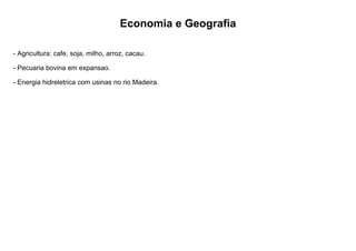 Economia e Geografia
- Agricultura: cafe, soja, milho, arroz, cacau.
- Pecuaria bovina em expansao.
- Energia hidreletrica com usinas no rio Madeira.
 