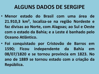 ALGUNS DADOS DE SERGIPE
• Menor estado do Brasil com uma área de
21.910,3 km², localiza-se na região Nordeste e
faz divisas ao Norte, com Alagoas; ao Sul e Oeste
com o estado da Bahia; e a Leste é banhado pelo
Oceano Atlântico.
• Foi conquistado por Cristovão de Barros em
1590; Ficou independente da Bahia em
08/07/1820 e se tornou província em 1823. No
ano de 1889 se tornou estado com a criação da
República.
 