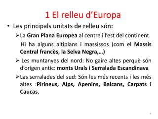 1 El relleu d’Europa 
• Les principals unitats de relleu són: 
La Gran Plana Europea al centre i l’est del continent. 
Hi ha alguns altiplans i massissos (com el Massís 
Central francès, la Selva Negra,…) 
 Les muntanyes del nord: No gaire altes perquè són 
d’origen antic: monts Urals i Serralada Escandinava 
Las serralades del sud: Són les més recents i les més 
altes :Pirineus, Alps, Apenins, Balcans, Carpats i 
Caucas. 
4 
 