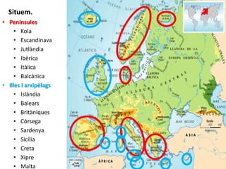 Situem. 
• Penínsules 
• Kola 
• Escandinava 
• Jutlàndia 
• Ibèrica 
• Itàlica 
• Balcànica 
• Illes i arxipèlags 
• Islàndia 
• Balears 
• Britàniques 
• Còrsega 
• Sardenya 
• Sicília 
• Creta 
• Xipre 
• Malta 
8 
 