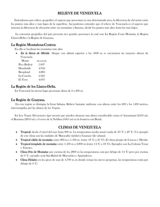 RELIEVE DE VENEZUELA
Entendemos por relieve geográfico el aspecto que presentan en una determinada área, la diferencia de elevación entre
los puntos más altos y más bajos de la superficie. Así podemos entender que el relieve de Venezuela es el aspecto que
muestra la diferencia de elevación entre sus montañas y llanuras, desde los puntos más altos hasta los más bajos.
La extensión geográfica del país presenta tres grandes porciones la cual son: La Región Costa Montaña, la Región
Llanos-Delta y la Región de Guayana.

La Región Montañosa-Costera:
En ella se localizan las montañas más altas
En la Sierra de Mérida bloque con altitud superior a los 4000 m se encuentran las mayores alturas de
Venezuela
Monte
m.s.n.m.
Pico Bolívar
5.007
Humboldt
4.942
Bonpland
4.883
La Concha
4.922
El Toro
4.695

La Región de los Llanos-Delta.
En Venezuela las tierras bajas presentan altura de 0 a 200 m.

La Región de Guayana.
En esta región se distingue la Gran Sabana. Relieve bastante uniforme con alturas entre los 600 y los 1400 metros,
interrumpidas por las alturas de los Tepuís.
En Los Tepuí. Elevaciones tipo meseta que pueden alcanzar una altura considerable como el Auyantepuí (2450 m),
el Roraima (2810 m) y el cerro de la Neblina (3405 m) en la frontera con Brasil.

CLIMAS DE VENEZUELA
Tropical: desde el nivel del mar hasta 800 m. La temperatura media anual ronda de 23 °C a 29 °C. Un ejemplo
de este clima son las ciudades de Maracaibo (árido) o Guanare (de sabana).
Tropical cálido de montaña: entre 800 m a 1.500 m. (entre 18 °C a 23 °C). El clima propio de Caracas y Mérida.
Tropical templado de montaña: entre 1.500 m a 2.800 m (entre 14 °C a 18 °C). Ejemplos son La Colonia Tovar
y Timotes.
Clima Frío de Montaña: por encima de los 2800 m las temperaturas está por debajo de 14 °C pero por encima
de 0 °C, ejemplo sería San Rafael de Mucuchíes y Apartaderos.
Clima Helado: en los picos de más de 4.700 m en donde reinan las nieves perpetuas, las temperaturas están por
debajo de 0 °C.

 