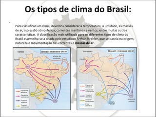 Os tipos de clima do Brasil: Para classificar um clima, devemos considerar a temperatura, a umidade, as massas de ar, a pressão atmosférica, correntes marítimas e ventos, entre muitas outras características. A classificação mais utilizada para os diferentes tipos de clima do Brasil assemelha-se a criada pelo estudioso Arthur Strahler, que se baseia na origem, natureza e movimentação das correntes e  massas de ar. 