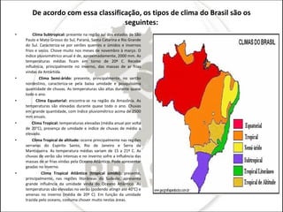 De acordo com essa classificação, os tipos de clima do Brasil são os seguintes: Clima Subtropical:  presente na região sul dos estados de São Paulo e Mato Grosso do Sul, Paraná, Santa Catarina e Rio Grande do Sul. Caracteriza-se por verões quentes e úmidos e invernos frios e secos. Chove muito nos meses de novembro à março. O índice pluviométrico anual é de, aproximadamente, 2000 mm. As temperaturas médias ficam em torno de 20º C. Recebe influência, principalmente no inverno, das massas de ar frias vindas da Antártida. Clima Semi-árido:  presente, principalmente, no sertão nordestino, caracteriza-se pela baixa umidade e pouquíssima quantidade de chuvas. As temperaturas são altas durante quase todo o ano. Clima Equatorial:  encontra-se na região da Amazônia. As temperaturas são elevadas durante quase todo o ano. Chuvas em grande quantidade, com índice pluviométrico acima de 2500 mm anuais. Clima Tropical:  temperaturas elevadas (média anual por volta de 20°C), presença de umidade e índice de chuvas de médio a elevado. Clima Tropical de altitude:  ocorre principalmente nas regiões serranas do Espirito Santo, Rio de Janeiro e Serra da Mantiqueira. As temperatura médias variam de 15 a 21º C. As chuvas de verão são intensas e no inverno sofre a influência das massas de ar frias vindas pela Oceano Atlântico. Pode apresentar geadas no inverno. Clima Tropical Atlântico (tropical úmido):  presente, principalmente, nas regiões litorâneas do Sudeste, apresenta grande influência da umidade vinda do Oceano Atlântico. As temperaturas são elevadas no verão (podendo atingir até 40°C) e amenas no inverno (média de 20º C). Em função da umidade trazida pelo oceano, costuma chover muito nestas áreas.  