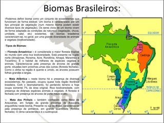 Biomas Brasileiros: Podemos definir bioma como um conjunto de ecossistemas que funcionam de forma estável. Um bioma é caracterizado por um tipo principal de vegetação (num mesmo bioma podem existir diversos tipos de vegetação). Os seres vivos de um bioma vivem de forma adaptada as condições da natureza (vegetação, chuva, umidade, calor, etc) existentes. Os biomas brasileiros caracterizam-se, no geral, por uma grande diversidade de animais e vegetais (biodiversidade). Tipos de Biomas: - Floresta Amazônica –  é considerada a maior floresta tropical do mundo com uma rica biodiversidade. Está presente na região norte (Amazonas, Roraima, Acre, Rondônia, Amapá, Maranhão e Tocantins). É o habitat de milhares de espécies vegetais e animais. Caracteriza-se pela presença de árvores de grande porte, situadas bem próximas umas das outras (floresta fechada). Como o clima na região é quente e úmido, as árvores possuem folhas grandes e largas. -  Mata Atlântica –  neste bioma há a presença de diversos ecossistemas. No passado, ocupou quase toda região litorânea brasileira. Com o desmatamento, foi perdendo terreno e hoje ocupa somente 7% da área original. Rica biodiversidade, com presença de diversas espécies animais e vegetais. A floresta é fechada com presença de árvores de porte médio e alto. -  Mata dos Pinhais –  também conhecida como Mata de Araucárias, em função da grande presença da Araucária angustifolia neste bioma. Presente no sul do Brasil, caracteriza-se pela presença de pinheiros, em grande quantidade (floresta fechada). O clima característico é o subtropical. 