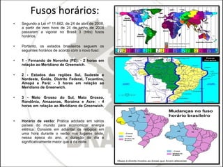 Fusos horários: Segundo a Lei nº 11.662, de 24 de abril de 2008, a partir de zero hora de 24 de junho de 2008 passaram a vigorar no Brasil 3 (três) fusos horários. Portanto, os estados brasileiros seguem os seguintes horários de acordo com o novo fuso: 1 - Fernando de Noronha (PE): - 2 horas em relação ao Meridiano de Greenwich. 2 - Estados das regiões Sul, Sudeste e Nordeste, Goiás, Distrito Federal, Tocantins, Amapá e Pará: - 3 horas em relação ao Meridiano de Greenwich. 3 - Mato Grosso do Sul, Mato Grosso, Rondônia, Amazonas, Roraima e Acre: - 4 horas em relação ao Meridiano de Greenwich.  Horário de verão:  Prática adotada em vários países do mundo para economizar energia elétrica. Consiste em adiantar os relógios em uma hora durante o verão nos lugares onde, nessa época do ano, a duração do dia é significativamente maior que a da noite. 