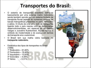 Transportes do Brasil: O sistema de transportes brasileiro define-se basicamente por uma extensa matriz rodoviária, sendo também servido por um sistema limitado de transporte fluvial (apesar do numeroso sistema de bacias hidrográficas presentes no país), ferroviário e aéreo. O intuito de criar uma rede de transportes ligando todo o país nasceu com as democracias desenvolvimentistas, em especial as de Getúlio Vargas e Juscelino Kubitscheck. Àquela época, o símbolo da modernidade e do avanço em termos de transporte era o automóvel.  O Brasil tem sua malha viária baseada no  transporte rodoviário. Estatística dos tipos de transportes no Brasil (1999)  1º Rodoviário – 61,82%  2º Ferroviário – 19,46%  3º Aquaviário – 13,83%  4º Dutoviário  – 4,58%  5º Aéreo        – 0,31% 