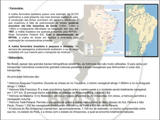 Ferroviário. A malha ferroviária brasileira possui uma extensão de 30.374 quilômetros e está presente nas mais diversas regiões do país. A construção das linhas ocorreram em períodos diferentes, o que ocasionou a falta de padronização de bitolas ( pode-se encontrar até três tamanhos de bitola:  0,60m, 1,00m e 1,60m) e consequente dificuldade na integração das vias. Até  1997 , a malha brasileira era operada e mantida pela RFFSA - Rede Ferroviária Federal S/A,  Com a desestatização da RFFSA , a malha foi divida em regiões e arrendada para exploração de concessionárias privadas. A malha ferroviária brasileira é pequena e obsoleta.  Os serviços de passageiros praticamente acabaram, e os de carga subsistem em sua maioria para o transporte de minérios.  Hidroviário. No Brasil, apesar das grandes bacias hidrográficas existentes, as hidrovias não são muito utilizadas. O país optou por transportes rodoviários construindo grandes rodovias paralelas a locais navegáveis que diminuiriam o custo dos transportes.  As principais hidrovias são:  * Hidrovia Araguaia-Tocantins: Durante as cheias do rio Tocantins, o trecho navegável atinge 1.900km e no rio Araguaia atinge 1.100km.  * Hidrovia São Francisco: É a mais econômica ligação entre o centro-oeste e o nordeste sendo totalmente navegável em 1.371 km. O principal trecho está entre as cidades de Pirapora-MG e Juazeiro - BA.  * Hidrovia da Madeira: O rio Madeira é um dos principais afluentes do rio Amazonas. Em obras, a hidrovia permitirá a navegação noturna.  * Hidrovia Tietê-Paraná: Permite o transporte de grãos e outras mercadorias do Mato Grosso do Sul, Paraná e São Paulo. Possui 1.250 km navegáveis divididos em 450 km no rio Tietê e 800 km no rio Paraná.  * A hidrovia do Rio Amazonas oriental tem, aproximadamente, 1.100 km de extensão, no trecho compreendido entre sua foz, no estado do Pará, e a divisa com o estado do Amazonas, a qual se encontra totalmente balizada. 