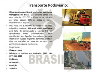 Transporte Rodoviário: O transporte rodoviário é o principal sistema de transportes do Brasil.  Este sistema conta com uma rede de 1.355.000 quilômetros de rodovias por onde passam 56% de todas as cargas movimentadas no país. Dos mais de 1.300.000 quilômetros da rede rodoviária nacional,  30% está muito danificado  pela falta de conservação e apenas 140 mil quilômetros estão pavimentados. Parte considerável das ligações interurbanas no país, mesmo em regiões de grande demanda, ainda se dão por estradas de terra ou estradas com pavimentação quase inexistente.  Importante: Elevado custo. Números e sentidos das Rodovias. (010, 101, 277, 356, 550) Pedágios. Acidentes. Poluição. Trânsito.  