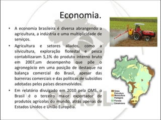Economia. A economia brasileira é diversa abrangendo a agricultura, a indústria e uma multiplicidade de serviços. Agricultura e setores aliados, como a silvicultura, exploração florestal e pesca contabilizaram 5,1% do produto interno bruto em 2007,um desempenho que põe o agronegócio em uma posição de destaque na balança comercial do Brasil, apesar das barreiras comerciais e das políticas de subsídios adotadas pelos países desenvolvidos. Em relatório divulgado em 2010 pela OMS, o Brasil é o terceiro maior exportador de produtos agrícolas do mundo, atrás apenas de Estados Unidos e União Européia. 