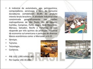 A indústria de automóveis, aço, petroquímica, computadores, aeronaves e bens de consumo duradouros contabilizam 30,8% do produto interno bruto brasileiro. A atividade industrial está concentrada geograficamente nas regiões metropolitanas de São Paulo, Rio de Janeiro, Curitiba, Campinas, Porto Alegre, Belo Horizonte, Manaus, Salvador, Recife e Fortaleza. O país responde por três quintos da produção industrial da economia sul-americana e participa de diversos blocos econômicos como: o Mercosul, o G-22 . Serviços. Turismo. Tecnologia. Comércio. PIB: US$ 1,995 trilhão. (8º) Per Capita: US$ 10.296. 
