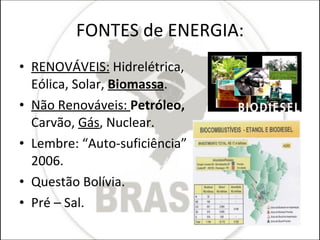 FONTES de ENERGIA: RENOVÁVEIS:  Hidrelétrica, Eólica, Solar,  Biomassa . Não Renováveis:  Petróleo,  Carvão,  Gás , Nuclear.  Lembre: “Auto-suficiência” 2006. Questão Bolívia.  Pré – Sal. 