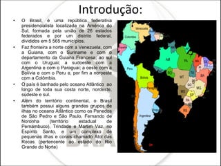Introdução: O Brasil, é uma república federativa presidencialista localizada na América do Sul, formada pela união de 26 estados federados e por um distrito federal, divididos em 5 565 municípios.  Faz fronteira a norte com a Venezuela, com a Guiana, com o Suriname e com o departamento da Guiana Francesa; ao sul com o Uruguai; a sudoeste com a Argentina e com o Paraguai; a oeste com a Bolívia e com o Peru e, por fim a noroeste com a Colômbia. O país é banhado pelo oceano Atlântico  ao longo de toda sua costa norte, nordeste, sudeste e sul.  Além do território continental, o Brasil também possui alguns grandes grupos de ilhas no oceano Atlântico como os Penedos de São Pedro e São Paulo, Fernando de Noronha (território estadual de Pernambuco), Trindade e Martim Vaz, no Espírito Santo, e um complexo de pequenas ilhas e corais chamado Atol das Rocas (pertencente ao estado do Rio Grande do Norte)  