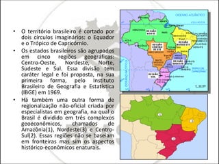 O território brasileiro é cortado por dois círculos imaginários: o Equador e o Trópico de Capricórnio. Os estados brasileiros são agrupados em cinco regiões geográficas: Centro-Oeste, Nordeste, Norte, Sudeste e Sul. Essa divisão tem caráter legal e foi proposta, na sua primeira forma, pelo Instituto Brasileiro de Geografia e Estatística (IBGE) em 1969. Há também uma outra forma de regionalização não-oficial criada por especialistas em geografia, na qual o Brasil é dividido em três complexos geoeconômicos, chamados de Amazônia(1), Nordeste(3) e Centro-Sul(2). Essas regiões não se baseiam em fronteiras mas sim os aspectos histórico-econômicos enaturais. 