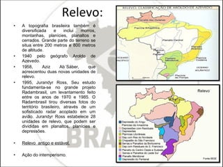 Relevo: A topografia brasileira também é diversificada e inclui morros, montanhas, planícies, planaltos e cerrados. Grande parte do terreno se situa entre 200 metros e 800 metros de altitude. 1940 pelo geógrafo Aroldo de Azevedo.  1958, Aziz Ab´Sáber, que acrescentou duas novas unidades de relevo. 1995, Jurandyr Ross, Seu estudo fundamenta-se no grande projeto Radambrasil, um levantamento feito entre os anos de 1970 e 1985. O Radambrasil tirou diversas fotos do território brasileiro, através de um sofisticado radar acoplado em um avião. Jurandyr Ross estabelece 28 unidades de relevo, que podem ser divididas em planaltos, planícies e depressões. Relevo  antigo e estável. Ação do intemperismo. 