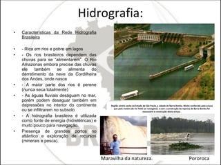 Hidrografia: Características da Rede Hidrografia Brasileira - Rica em rios e pobre em lagos - Os rios brasileiros dependem das chuvas para se “alimentarem”. O Rio Amazonas embora precise das chuvas ele também se alimenta do derretimento da neve da Cordilheira dos Andes, onde nasce - A maior parte dos rios é perene (nunca seca totalmente) - As águas fluviais deságuam no mar, porém podem desaguar também em depressões no interior do continente ou se infiltrarem no subsolo - A hidrografia brasileira é utilizada como fonte de energia (hidrelétricas) e muito pouco para navegação. Presença de grandes portos no atlântico e exploração de recursos (minerais e pesca). Região centro oeste do Estado de São Paulo, a cidade de Barra Bonita. Muito conhecida pela eclusa que pelo motivo do rio Tietê ser navegável, e com a construção da represa de Barra Bonita foi necessário a construção desta eclusa . Maravilha da natureza.  Pororoca  