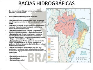 BACIAS HIDROGRÁFICAS É a área compreendida por um rio principal, seus afluentes e subafluentes. Principais Bacias Hidrográficas do Brasil: -  Bacia Amazônica:  considerada a maior do planeta, ela abrange na América do Sul, uma área de 6 milhões de km. - Bacia do Tocantins:  ocupa quase 10% do território nacional. É a maior bacia localizada inteiramente dentro do território brasileiro. - Bacia do São Francisco : também é totalmente brasileira, juntamente com a Bacia do Tocantins. - Bacia do Paraná : (Prata) essa bacia é usada na construção de usinas hidrelétricas, dentre elas, Furnas, Marimbondo e a maior hidrelétrica do mundo – Itaipu – (entre o Brasil e Paraguai). - Bacia do Uruguai : (Prata) apesar de não ser muito usada para a fabricação de usinas hidrelétricas podemos destacar as usinas Garibaldi, Socorro, Irai, Pinheiro e Machadinho. - Bacias secundárias: formada por rios que não pertencem a nenhuma bacia principal, porém foram reunidas em 3 grupos de bacias isoladas devido a sua localização: - Bacia do Norte-Nordeste - Bacia do Leste - Bacia do Sudeste-Sul 