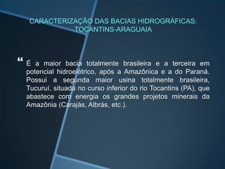 CARACTERIZAÇÃO DAS BACIAS HIDROGRÁFICAS:
            TOCANTINS-ARAGUAIA



É  a maior bacia totalmente brasileira e a terceira em
 potencial hidroelétrico, após a Amazônica e a do Paraná.
 Possui a segunda maior usina totalmente brasileira,
 Tucuruí, situada no curso inferior do rio Tocantins (PA), que
 abastece com energia os grandes projetos minerais da
 Amazônia (Carajás, Albrás, etc.).
 