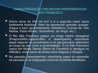 CARACTERIZAÇÃO DAS BACIAS HIDROGRÁFICAS:
                   SÃO FRANCISCO

   Drena cerca de 645 mil km² e é a segunda maior bacia
    totalmente brasileira. Além de apresentar grandes quedas-
    d’água e bom aproveitamento hidrelétrico (Usinas de Três
    Marias, Paulo Afonso, Sobradinho, de Xingó, etc.).
   O Rio São Francisco possui um longo trecho navegável
    (Pirapora/MG-Juazeiro/BA) e desempenha importante
    papel regional no povoamento e na agropecuária realizados
    ao longo de seu curso e proximidades. O rio São Francisco
    nasce em Minas Gerais (Serra da Canastra) e deságua no
    Atlântico, onde serve de divisa entre Alagoas e Sergipe.
   No passado, desempenhou importante papel na expansão
    da pecuária e na integração nacional (Sudeste-Nordeste).
 
