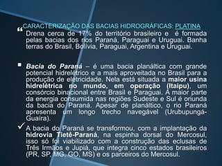 CARACTERIZAÇÃO DAS BACIAS HIDROGRÁFICAS: PLATINA
 Drena cerca de 17% do território        brasileiro e é formada
    pelas bacias dos rios Paraná, Paraguai e Uruguai. Banha
    terras do Brasil, Bolívia, Paraguai, Argentina e Uruguai.

   Bacia do Paraná – é uma bacia planáltica com grande
    potencial hidrelétrico e a mais aproveitada no Brasil para a
    produção de eletricidade. Nela está situada a maior usina
    hidrelétrica no mundo, em operação (Itaipu), um
    consórcio binacional entre Brasil e Paraguai. A maior parte
    da energia consumida nas regiões Sudeste e Sul é oriunda
    da bacia do Paraná. Apesar de planáltico, o rio Paraná
    apresenta um longo trecho navegável (Urubupungá-
    Guaíra).
   A bacia do Paraná se transformou, com a implantação da
    hidrovia Tietê-Paraná, na espinha dorsal do Mercosul,
    isso só foi viabilizado com a construção das eclusas de
    Três Irmãos e Jupiá, que integra cinco estados brasileiros
    (PR, SP, MG, GO, MS) e os parceiros do Mercosul.
 