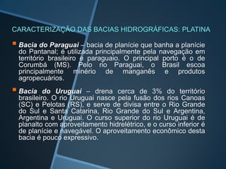 CARACTERIZAÇÃO DAS BACIAS HIDROGRÁFICAS: PLATINA

 Bacia do Paraguai – bacia de planície que banha a planície
  do Pantanal; é utilizada principalmente pela navegação em
  território brasileiro e paraguaio. O principal porto é o de
  Corumbá (MS). Pelo rio Paraguai, o Brasil escoa
  principalmente minério de manganês e produtos
  agropecuários.
 Bacia    do Uruguai – drena cerca de 3% do território
  brasileiro. O rio Uruguai nasce pela fusão dos rios Canoas
  (SC) e Pelotas (RS), e serve de divisa entre o Rio Grande
  do Sul e Santa Catarina, Rio Grande do Sul e Argentina,
  Argentina e Uruguai. O curso superior do rio Uruguai é de
  planalto com aproveitamento hidrelétrico, e o curso inferior é
  de planície e navegável. O aproveitamento econômico desta
  bacia é pouco expressivo.
 