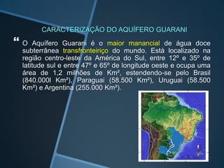 CARACTERIZAÇÃO DO AQUÍFERO GUARANI
O   Aquífero Guarani é o maior manancial de água doce
 subterrânea transfronteiriço do mundo. Está localizado na
 região centro-leste da América do Sul, entre 12º e 35º de
 latitude sul e entre 47º e 65º de longitude oeste e ocupa uma
 área de 1,2 milhões de Km², estendendo-se pelo Brasil
 (840.000l Km²), Paraguai (58.500 Km²), Uruguai (58.500
 Km²) e Argentina (255.000 Km²).
 