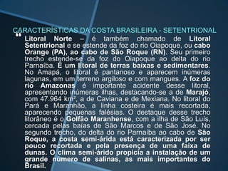 CARACTERÍSTICAS DA COSTA BRASILEIRA - SETENTRIONAL
 Litoral Norte – é também chamado de Litoral
  Setentrional e se estende da foz do rio Oiapoque, ou cabo
  Orange (PA), ao cabo de São Roque (RN). Seu primeiro
  trecho estende-se da foz do Oiapoque ao delta do rio
  Parnaíba. É um litoral de terras baixas e sedimentares.
  No Amapá, o litoral é pantanoso e aparecem inúmeras
  lagunas, em um terreno argiloso e com mangues. A foz do
  rio Amazonas é importante acidente desse litoral,
  apresentando inúmeras ilhas, destacando-se a de Marajó,
  com 47.964 km², a de Caviana e de Mexiana. No litoral do
  Pará e Maranhão, a linha costeira é mais recortada,
  aparecendo pequenas falésias. O destaque desse trecho
  litorâneo é o Golfão Maranhense, com a ilha de São Luís,
  cercada pelas baías de São Marcos e de São José. No
  segundo trecho, do delta do rio Parnaíba ao cabo de São
  Roque, a costa semi-árida está caracterizada por ser
  pouco recortada e pela presença de uma faixa de
  dunas. O clima semi-árido propicia a instalação de um
  grande número de salinas, as mais importantes do
  Brasil.
 
