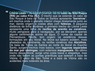    Litoral Leste – ou Litoral Oriental, vai do cabo de São Roque
    (RN) ao cabo Frio (RJ). O trecho que se estende do cabo de
    São Roque à baía de Todos os Santos apresenta “barreiras”,
    em trechos onde o planalto interior chega diretamente junto ao
    mar, dando origem a costas altas com falésias. À pequena
    distância da linha litorânea, o primeiro trecho do Litoral Leste
    apresenta uma linha de recifes de arenito ou coralinos,
    muito perigosos para a navegação, por se elevarem apenas
    alguns centímetros acima da água. O nome da capital de
    Pernambuco, Recife, tem origem na existência dessas
    formações em seu litoral. No litoral sul baiano existem, mais
    afastados do continente, os recifes coralinos dos Abrolhos.
    Da baía de Todos os Santos ao norte do litoral do Espírito
    Santo, surgem trechos mais baixos, com lagunas separadas
    do mar por restingas, com extensos manguezais. No último
    trecho desse litoral, surge uma costa baixa e alagadiça, mas
    onde não faltam as pontas graníticas que ladeiam a baía de
    Vitória. O cabo de São Tomé e a baía de Vitória são os
    acidentes mais notáveis da área.
 