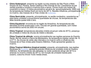  Clima Subtropical: presente na região sul dos estados de São Paulo e Mato
Grosso do Sul, Paraná, Santa Catarina e Rio Grande do Sul. Caracteriza-se por
verões quentes e úmidos e invernos frios e secos. Chove muito nos meses de
novembro à março. O índice pluviométrico anual é de, aproximadamente, 2000 mm.
As temperaturas médias ficam em torno de 20º C. Recebe influência, principalmente
no inverno, das massas de ar frias vindas da Antártida.
Clima Semi-árido: presente, principalmente, no sertão nordestino, caracteriza-se
pela baixa umidade e pouquíssima quantidade de chuvas. As temperaturas são
altas durante quase todo o ano.
Clima Equatorial: encontra-se na região da Amazônia. As temperaturas são
elevadas durante quase todo o ano. Chuvas em grande quantidade, com índice
pluviométrico acima de 2500 mm anuais.
Clima Tropical: temperaturas elevadas (média anual por volta de 20°C), presença
de umidade e índice de chuvas de médio a elevado.
Clima Tropical de altitude: ocorre principalmente nas regiões serranas do Espirito
Santo, Rio de Janeiro e Serra da Mantiqueira. As temperatura médias variam de 15
a 21º C. As chuvas de verão são intensas e no inverno sofre a influência das
massas de ar frias vindas pela Oceano Atlântico. Pode apresentar geadas no
inverno.
Clima Tropical Atlântico (tropical úmido): presente, principalmente, nas regiões
litorâneas do Sudeste, apresenta grande influência da umidade vinda do Oceano
Atlântico. As temperaturas são elevadas no verão (podendo atingir até 40°C) e
amenas no inverno (média de 20º C). Em função da umidade trazida pelo
oceano, costuma chover muito nestas áreas.
 
