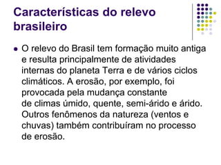 Características do relevo
brasileiro
 O relevo do Brasil tem formação muito antiga
e resulta principalmente de atividades
internas do planeta Terra e de vários ciclos
climáticos. A erosão, por exemplo, foi
provocada pela mudança constante
de climas úmido, quente, semi-árido e árido.
Outros fenômenos da natureza (ventos e
chuvas) também contribuíram no processo
de erosão.
 