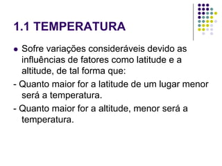 1.1 TEMPERATURA
 Sofre variações consideráveis devido as
influências de fatores como latitude e a
altitude, de tal forma que:
- Quanto maior for a latitude de um lugar menor
será a temperatura.
- Quanto maior for a altitude, menor será a
temperatura.
 