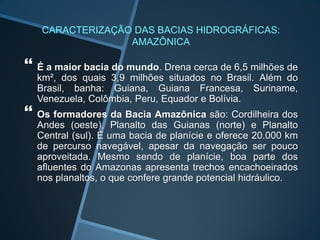 CARACTERIZAÇÃO DAS BACIAS HIDROGRÁFICAS:
AMAZÔNICA
 É a maior bacia do mundo. Drena cerca de 6,5 milhões de
km², dos quais 3,9 milhões situados no Brasil. Além do
Brasil, banha: Guiana, Guiana Francesa, Suriname,
Venezuela, Colômbia, Peru, Equador e Bolívia.
 Os formadores da Bacia Amazônica são: Cordilheira dos
Andes (oeste), Planalto das Guianas (norte) e Planalto
Central (sul). É uma bacia de planície e oferece 20.000 km
de percurso navegável, apesar da navegação ser pouco
aproveitada. Mesmo sendo de planície, boa parte dos
afluentes do Amazonas apresenta trechos encachoeirados
nos planaltos, o que confere grande potencial hidráulico.
 