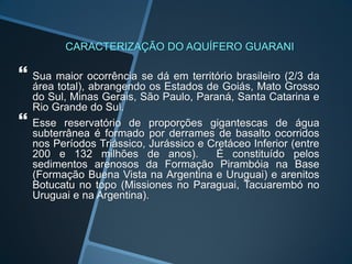 CARACTERIZAÇÃO DO AQUÍFERO GUARANI
 Sua maior ocorrência se dá em território brasileiro (2/3 da
área total), abrangendo os Estados de Goiás, Mato Grosso
do Sul, Minas Gerais, São Paulo, Paraná, Santa Catarina e
Rio Grande do Sul.
 Esse reservatório de proporções gigantescas de água
subterrânea é formado por derrames de basalto ocorridos
nos Períodos Triássico, Jurássico e Cretáceo Inferior (entre
200 e 132 milhões de anos). É constituído pelos
sedimentos arenosos da Formação Pirambóia na Base
(Formação Buena Vista na Argentina e Uruguai) e arenitos
Botucatu no topo (Missiones no Paraguai, Tacuarembó no
Uruguai e na Argentina).
 