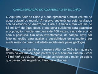 O Aquífero Alter do Chão é o que apresenta o maior volume de
água potável do mundo. A reserva subterrânea está localizada
sob os estados do Amazonas, Pará e Amapá e tem volume de
86 mil km³ de água doce, o que seria suficiente para abastecer
a população mundial em cerca de 100 vezes, ainda de acordo
com a pesquisa. Um novo levantamento, de campo, deve ser
feito na região para avaliar a possibilidade de o aquífero ser
ainda maior do que o calculado inicialmente pelos geólogos.
Em termos comparativos, a reserva Alter do Chão tem quase o
dobro do volume de água potável que o Aquífero Guarani - com
45 mil km³ de volume -, até então considerado o maior do país e
que passa pela Argentina, Paraguai e Uruguai.
CARACTERIZAÇÃO DO AQUÍFERO ALTER DO CHÃO
 