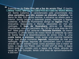  Estende-se de Cabo Frio até a foz do arroio Chuí. O trecho
desse litoral, que vai de Cabo Frio ao cabo de Santa Maria,
em Santa Catarina, é caracterizado pela proximidade dos
altos paredões que dão acesso ao planalto cristalino, na
Serra do Mar. Em certos trechos, a escarpa se afasta para o
interior, dando origem a extensas praias, restingas e lagoas
costeiras. A Baixada Fluminense abriga as lagoas Feia, de
Araruama, Saquarema e Marica, separadas ao mar por
restingas. A baía de Guanabara abre-se na Baixada
Fluminense, com um perímetro de 130 km e uma área de 412
km². Mais para o Sul, acha-se a Baixada Santista, de menor
tamanho. O último trecho de nosso litoral se estende do cabo
de Santa Marta à desembocadura do arroio Chuí. É uma
costa baixa e arenosa, onde surge uma planície bastante
larga, que abriga inúmeras lagunas, separadas do mar por
restingas. Algumas lagunas se comunicam com o oceano
através de um estreito canal, como acontece com a maior de
todas, a lagoa dos Patos, com 10.000 km² de área. A lagoa
Mirim está em contato com a lagoa dos Patos, através do
canal de São Gonçalo, tendo uma área de aproximadamente
4.000 km².
 