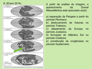 6. (Enem 2014) A partir da análise da imagem, o
aparecimento da Dorsal
Mesoatlântica está associado ao(à):
a) separação da Pangeia a partir do
período Permiano.
b) deslocamento de fraturas no
período Triássico.
c) afastamento da Europa no
período Jurássico.
d) formação do Atlântico Sul no
período Cretáceo.
e) constituição de orogêneses no
período Quaternário.
 