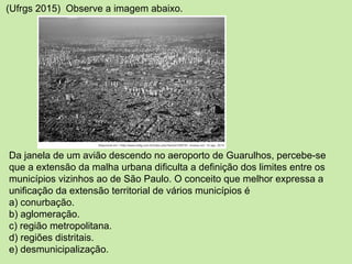 (Ufrgs 2015) Observe a imagem abaixo.
Da janela de um avião descendo no aeroporto de Guarulhos, percebe-se
que a extensão da malha urbana dificulta a definição dos limites entre os
municípios vizinhos ao de São Paulo. O conceito que melhor expressa a
unificação da extensão territorial de vários municípios é
a) conurbação.
b) aglomeração.
c) região metropolitana.
d) regiões distritais.
e) desmunicipalização.
 