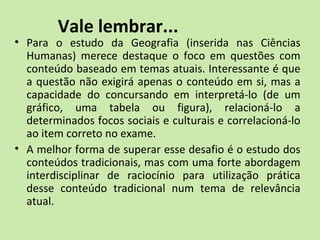 Vale lembrar...
• Para o estudo da Geografia (inserida nas Ciências
Humanas) merece destaque o foco em questões com
conteúdo baseado em temas atuais. Interessante é que
a questão não exigirá apenas o conteúdo em si, mas a
capacidade do concursando em interpretá-lo (de um
gráfico, uma tabela ou figura), relacioná-lo a
determinados focos sociais e culturais e correlacioná-lo
ao item correto no exame.
• A melhor forma de superar esse desafio é o estudo dos
conteúdos tradicionais, mas com uma forte abordagem
interdisciplinar de raciocínio para utilização prática
desse conteúdo tradicional num tema de relevância
atual.
 