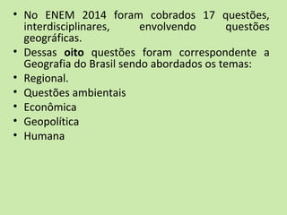 • No ENEM 2014 foram cobrados 17 questões,
interdisciplinares, envolvendo questões
geográficas.
• Dessas oito questões foram correspondente a
Geografia do Brasil sendo abordados os temas:
• Regional.
• Questões ambientais
• Econômica
• Geopolítica
• Humana
 