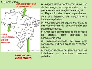 1. (Enem 2014)
A imagem indica pontos com ativo uso
de tecnologia, correspondentes a que
processo de intervenção no espaço?
a) Expansão das áreas agricultáveis,
com uso intensivo de maquinário e
insumos agrícolas.
b) Recuperação de águas eutrofizadas
em decorrência da contaminação por
esgoto doméstico.
c) Ampliação da capacidade de geração
de energia, com alteração do
ecossistema local.
d) Impermeabilização do solo pela
construção civil nas áreas de expansão
urbana.
e) Criação recente de grandes parques
industriais de mediano potencial
poluidor.
USINA HIDRELÉTRICA
DE BELO MONTE
USINA
HIDRELÉTRICA
DO RIO
MADEIRA
USINA NUCLEARUSINA NUCLEAR
ANGRA DOS REISANGRA DOS REIS
 